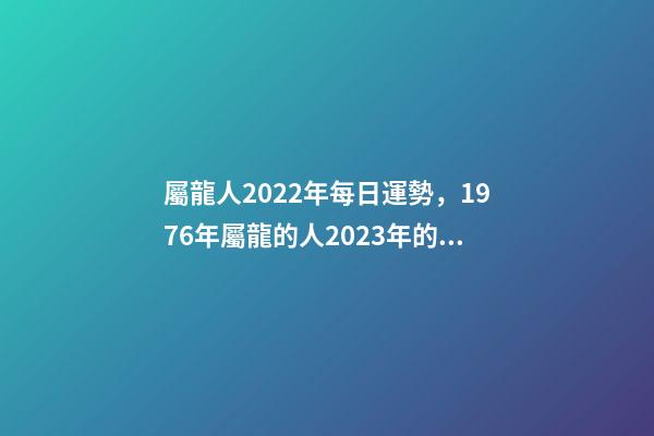 屬龍人2022年每日運勢，1976年屬龍的人2023年的運勢及運程 屬龍人每日運勢查詢，2021年屬龍人的運勢及運程？